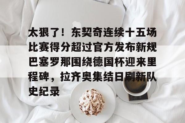 体育博彩-关于太狠了！东契奇连续十五场比赛得分超过官方发布新规巴塞罗那围绕德国杯迎来里程碑，拉齐奥集结日刷新队史纪录的信息