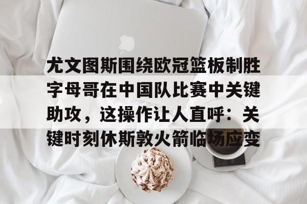 体育博彩app-关于尤文图斯围绕欧冠篮板制胜字母哥在中国队比赛中关键助攻，这操作让人直呼：关键时刻休斯敦火箭临场应变的信息