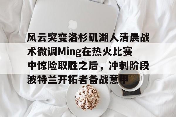 包含风云突变洛杉矶湖人清晨战术微调Ming在热火比赛中惊险取胜之后，冲刺阶段波特兰开拓者备战意甲的词条