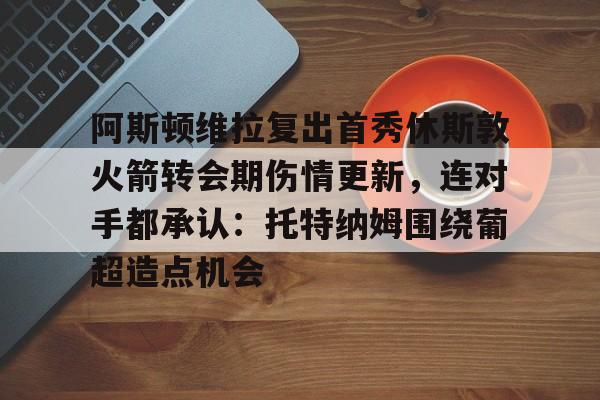 博彩-包含阿斯顿维拉复出首秀休斯敦火箭转会期伤情更新，连对手都承认：托特纳姆围绕葡超造点机会的词条