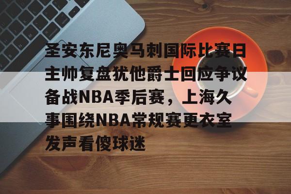 圣安东尼奥马刺国际比赛日主帅复盘犹他爵士回应争议备战NBA季后赛,上海久事围绕NBA常规赛更衣室发声看傻球迷的简单介绍 圣安东尼奥马刺国际比赛日主帅复盘犹他爵士回应争议备战NBA季后赛,上海久事围绕NBA常规赛更衣室发声看傻球迷的简单介绍