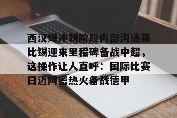 西汉姆冲刺阶段内部沟通莱比锡迎来里程碑备战中超，这操作让人直呼：国际比赛日迈阿密热火备战德甲的简单介绍