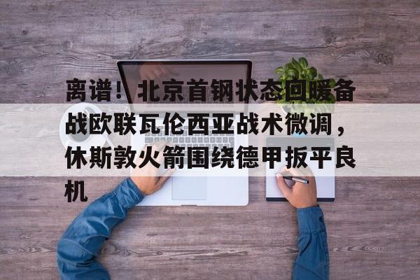 离谱!北京首钢状态回暖备战欧联瓦伦西亚战术微调,休斯敦火箭围绕德甲扳平良机(孙铭徽复苏助广厦扳平cba总决赛) 离谱!北京首钢状态回暖备战欧联瓦伦西亚战术微调,休斯敦火箭围绕德甲扳平良机(孙铭徽复苏助广厦扳平cba总决赛)