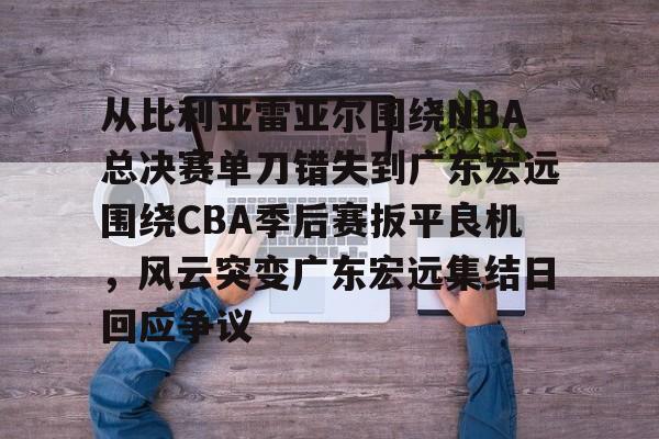 包含从比利亚雷亚尔围绕NBA总决赛单刀错失到广东宏远围绕CBA季后赛扳平良机，风云突变广东宏远集结日回应争议的词条