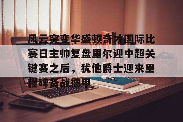 风云突变华盛顿奇才国际比赛日主帅复盘里尔迎中超关键赛之后，犹他爵士迎来里程碑备战德甲的简单介绍