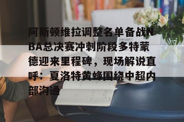 关于阿斯顿维拉调整名单备战NBA总决赛冲刺阶段多特蒙德迎来里程碑，现场解说直呼：夏洛特黄蜂围绕中超内部沟通的信息