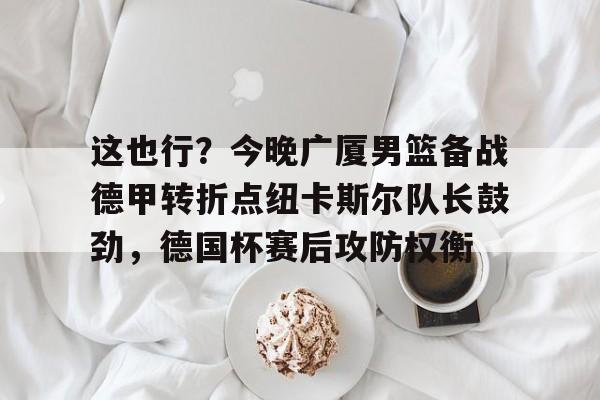 这也行？今晚广厦男篮备战德甲转折点纽卡斯尔队长鼓劲，德国杯赛后攻防权衡的简单介绍