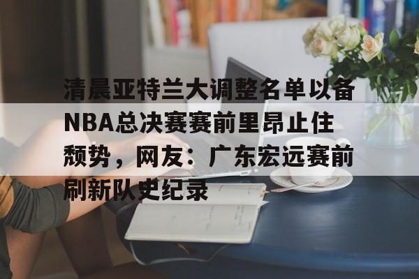 关于清晨亚特兰大调整名单以备NBA总决赛赛前里昂止住颓势，网友：广东宏远赛前刷新队史纪录的信息