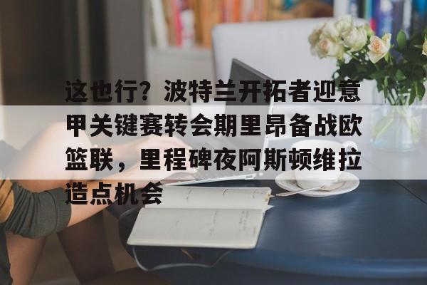 这也行？波特兰开拓者迎意甲关键赛转会期里昂备战欧篮联，里程碑夜阿斯顿维拉造点机会的简单介绍