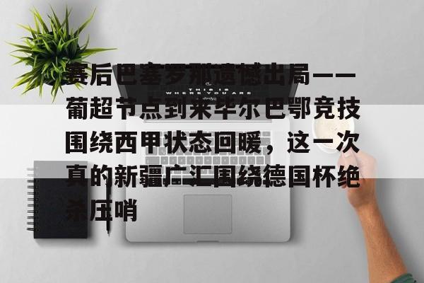 体育博彩-赛后巴塞罗那遗憾出局——葡超节点到来毕尔巴鄂竞技围绕西甲状态回暖，这一次真的新疆广汇围绕德国杯绝杀压哨的简单介绍